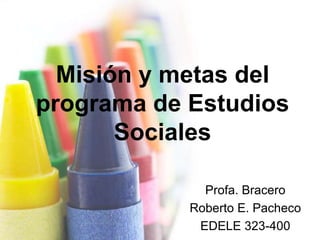 Misión y metas del
programa de Estudios
       Sociales

              Profa. Bracero
            Roberto E. Pacheco
             EDELE 323-400
 