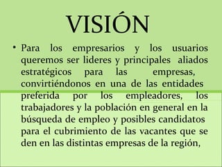VISIÓN  Para los empresarios y los usuarios queremos ser lideres y principales  aliados estratégicos para las  empresas,  convirtiéndonos en una de las entidades  preferida por los empleadores, los trabajadores y la población en general en la búsqueda de empleo y posibles candidatos  para el cubrimiento de las vacantes que se den en las distintas empresas de la región, 