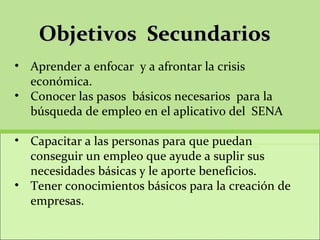 Objetivos  Secundarios  Aprender a enfocar  y a afrontar la crisis económica.  Conocer las pasos  básicos necesarios  para la búsqueda de empleo en el aplicativo del  SENA  Capacitar a las personas para que puedan conseguir un empleo que ayude a suplir sus necesidades básicas y le aporte beneficios.  Tener conocimientos básicos para la creación de empresas.  