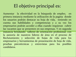 El objetivo principal es: Aumentar  la efectividad en la búsqueda de empleo,  en primera instancia mediante la utilización de la pagina  donde los usuarios podrán destacar su hoja de vida,  teniendo en cuenta sus habilidades y competencias y a su vez los empresarios podrán acceder a ellas cuando requieran  cubrir las vacantes que se presenten en sus empresas. Y en segunda instancia brindando  talleres de orientación profesional, con la asesoría de nuestros lideres de área en el proceso de Reclutamiento y selección de hojas de vida para los empresarios y herramientas de presentación de hoja de vida, pruebas psicotécnicas y entrevistas para los posibles candidatos.  