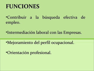 FUNCIONES Contribuir a la búsqueda efectiva de empleo. Intermediación laboral con las Empresas. Mejoramiento del perfil ocupacional.  Orientación profesional. 