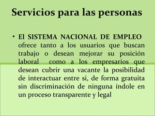Servicios para las personas El SISTEMA NACIONAL DE EMPLEO  ofrece tanto a los usuarios que buscan trabajo o desean mejorar su posición laboral  como a los empresarios que desean cubrir una vacante la posibilidad de interactuar entre si, de forma gratuita sin discriminación de ninguna índole en un proceso transparente y legal 