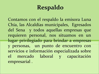 Respaldo Contamos con el respaldo la emisora Luna Chía, las Alcaldías municipales,  Egresados del Sena  y todos aquellas empresas que requieren personal, nos situamos en un lugar privilegiado para brindar a empresas y personas,  un punto de encuentro con servicios e información especializada sobre el mercado laboral y capacitación empresarial .   