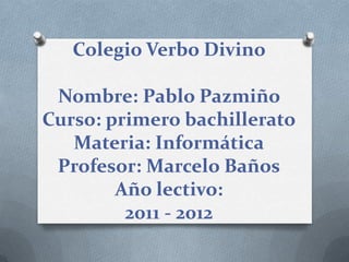 Colegio Verbo Divino

 Nombre: Pablo Pazmiño
Curso: primero bachillerato
   Materia: Informática
 Profesor: Marcelo Baños
        Año lectivo:
         2011 - 2012
 