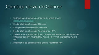 Cambiar clave de Génesis

 1.   Se ingresa a la pagina oficial de la universidad:
      www.uniminuto.edu.
 2.   Se da click en el enlace Génesis.
 3.   Se ingresa a información personal.
 4.   Se da click en el enlace “cambiar su NIP”.
 5.   Se llenan las casillas en blanco donde aparecen las opciones de:
      “ingresar su NIP”, “ingresar su nuevo NIP” y “re-ingresar su nuevo
      NIP”.
 6.   Finalmente se da click en la casilla “cambiar NIP”.
 