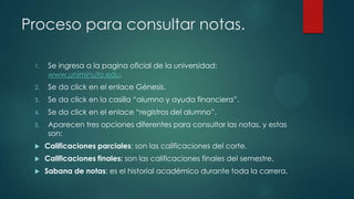 Proceso para consultar notas.

 1.   Se ingresa a la pagina oficial de la universidad:
      www.uniminuto.edu.
 2.   Se da click en el enlace Génesis.
 3.   Se da click en la casilla “alumno y ayuda financiera”.
 4.   Se da click en el enlace “registros del alumno”.
 5.   Aparecen tres opciones diferentes para consultar las notas, y estas
      son:
     Calificaciones parciales: son las calificaciones del corte.
     Calificaciones finales: son las calificaciones finales del semestre.
     Sabana de notas: es el historial académico durante toda la carrera.
 