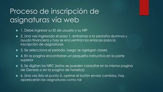 Proceso de inscripción de
asignaturas vía web
    1. Debe ingresar su ID de usuario y su NIP
    2. Una vez ingresado el paso 1, entramos a la pestaña alumnos y
     ayuda financiera y hay se encuentran los enlaces para la
     inscripción de asignaturas
    3. Se selecciona el periodo, luego se agregan clases
    4. En la pagina encontraran un pequeño instructivo en la parte
     superior
    5. Se digitan los NRC (estos se pueden consultar en la misma pagina
     de Genesis o en la pagina de horarios)
    6. Una vez listo el punto 5, oprime el botón enviar cambios, hay
     aparecerán las asignaturas como tal
 