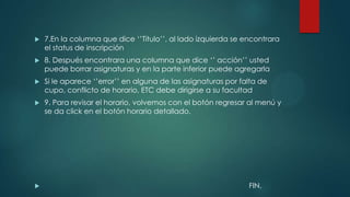    7.En la columna que dice „‟Titulo‟‟, al lado izquierda se encontrara
    el status de inscripción
   8. Después encontrara una columna que dice „‟ acción‟‟ usted
    puede borrar asignaturas y en la parte inferior puede agregarla
   Si le aparece „‟error‟‟ en alguna de las asignaturas por falta de
    cupo, conflicto de horario, ETC debe dirigirse a su facultad
   9. Para revisar el horario, volvemos con el botón regresar al menú y
    se da click en el botón horario detallado.




                                                              FIN.
 