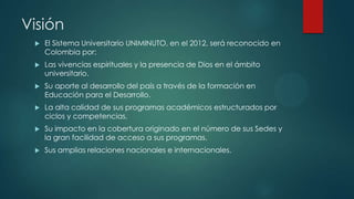Visión
    El Sistema Universitario UNIMINUTO, en el 2012, será reconocido en
     Colombia por:
    Las vivencias espirituales y la presencia de Dios en el ámbito
     universitario.
    Su aporte al desarrollo del país a través de la formación en
     Educación para el Desarrollo.
    La alta calidad de sus programas académicos estructurados por
     ciclos y competencias.
    Su impacto en la cobertura originado en el número de sus Sedes y
     la gran facilidad de acceso a sus programas.
    Sus amplias relaciones nacionales e internacionales.
 