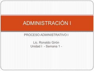 PROCESO ADMINISTRATIVO I
Lic. Ronaldo Girón
Unidad I - Semana 1 -
ADMINISTRACIÓN I
 