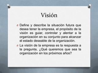 Visión
O Define y describe la situación futura que
desea tener la empresa, el propósito de la
visión es guiar, controlar y alentar a la
organización en su conjunto para alcanzar
el estado deseable de la organización.
O La visión de la empresa es la respuesta a
la pregunta, ¿Qué queremos que sea la
organización en los próximos años?
 