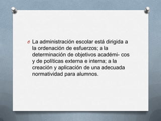 O La administración escolar está dirigida a
la ordenación de esfuerzos; a la
determinación de objetivos académi- cos
y de políticas externa e interna; a la
creación y aplicación de una adecuada
normatividad para alumnos.
 