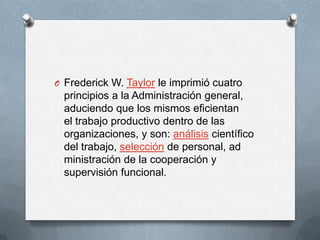 O Frederick W. Taylor le imprimió cuatro
principios a la Administración general,
aduciendo que los mismos eficientan
el trabajo productivo dentro de las
organizaciones, y son: análisis científico
del trabajo, selección de personal, ad
ministración de la cooperación y
supervisión funcional.
 