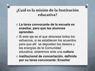 ¿Cuál es la misión de la Institución
educativa?
O La tarea convocante de la escuela es
enseñar, para que los alumnos
aprendan.
O Si este eje es el que atraviesa todos los
esfuerzos, si se establecen los acuerdos
para que allí se depositen los deseos y
las energías de la Comunidad
educativa, estaremos ante una cultura
O institucional de concertación, definida
por su tarea convocante: Enseñar
 