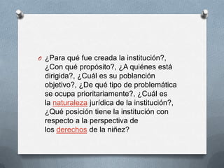 O ¿Para qué fue creada la institución?,
¿Con qué propósito?, ¿A quiénes está
dirigida?, ¿Cuál es su poblanción
objetivo?, ¿De qué tipo de problemática
se ocupa prioritariamente?, ¿Cuál es
la naturaleza jurídica de la institución?,
¿Qué posición tiene la institución con
respecto a la perspectiva de
los derechos de la niñez?
 