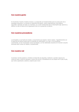 Con nuestra gente
En Incolmotos Yamaha el talento humano y su desarrollo son fundamentales para la consecución de la
estrategia corporativa. La inversión en desarrollo del talento, cultura organizacional, clima laboral,
seguridad y bienestar de todos sus miembros, es un pilar fundamental para el desempeño ágil, oportuno y
efectivo no sólo al interior de la organización sino en su proyección al exterior.
Con nuestros proveedores
La Compañía es una fuente de empleo y conocimiento que impacta toda la cadena. Específicamente con
el desarrollo de partes locales para el ensamble de motocicletas, en el país se ha transferido
conocimiento, se han incorporado nuevas tecnologías y se han adelantado proyectos de inversión conjunta
alcanzado altos niveles de calidad y competitividad.
Con nuestra red
Incolmotos Yamaha apalanca y fortalece el desarrollo de pequeños, medianos y grandes negocios de
venta de motos, venta de repuestos y centros de servicio, consolidando así una amplia red en todo el país,
que recibe capacitación, asesoría y soporte para crecer.
 