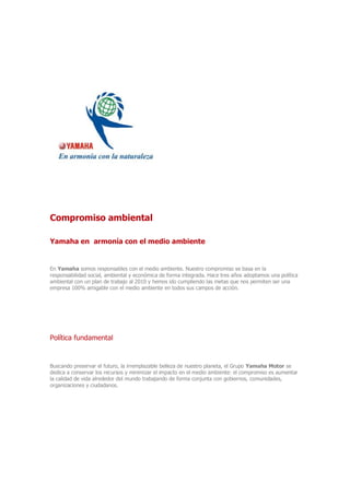 Compromiso ambiental
Yamaha en armonía con el medio ambiente
En Yamaha somos responsables con el medio ambiente. Nuestro compromiso se basa en la
responsabilidad social, ambiental y económica de forma integrada. Hace tres años adoptamos una política
ambiental con un plan de trabajo al 2010 y hemos ido cumpliendo las metas que nos permiten ser una
empresa 100% amigable con el medio ambiente en todos sus campos de acción.
Política fundamental
Buscando preservar el futuro, la irremplazable belleza de nuestro planeta, el Grupo Yamaha Motor se
dedica a conservar los recursos y minimizar el impacto en el medio ambiente: el compromiso es aumentar
la calidad de vida alrededor del mundo trabajando de forma conjunta con gobiernos, comunidades,
organizaciones y ciudadanos.
 