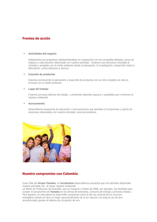 Frentes de acción
 Actividades del negocio
Adelantamos los programas medioambientales en cooperación con las compañías afiliadas, socios de
negocio y cada persona relacionada con nuestra actividad. Creamos una estructura orientada al
reciclaje y amigable con el medio ambiente desde la planeación, la investigación y desarrollo hasta la
fabricación, comercialización y servicio
 Creación de productos
Estamos promoviendo la planeación y desarrollo de productos con un ciclo completo de vida en
armonía con el medio ambiente
 Lugar de trabajo
Creamos procesos óptimos de trabajo y ambientes laborales seguros y saludables que minimizan el
impacto ambiental.
 Acercamiento
Desarrollamos programas de educación y comunicaciones que permitan el compromiso y aporte de
empresas relacionadas con nuestra actividad, como proveedores.
Nuestro compromiso con Colombia
Como filial del Grupo Yamaha, en Incolmotos desarrollamos proyectos que nos permiten desarrollar
nuestra actividad con el menor impacto ambiental.
La Planta de Producción de Girardota, que se inauguró a finales de 2006, por ejemplo, fue diseñada para
cumplir el compromiso de Yamaha en los temas de emisiones, consumo de energía y procesos limpios.
Para lograrlo, en esta planta se desarrollan programas como el del uso racional de los recursos
energéticos donde se hace un mejor aprovechamiento de la luz natural y se evita el uso de aire
acondicionado gracias al sistema de circulación de aire.
 