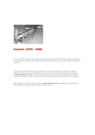 Creación (1976 - 1986)
El 11 de Junio de 1976 se crea la empresa Impormotos y Cia Ltda, filial de Coltejer, dedicada al negocio
de motocicletas y repuestos. Para 1979 contaba con su propia sede, su línea exclusiva de ensamble y red
comercial.
El inicio de los años ochenta marcó un importante cambio de la compañía, que pasó de ser filial de
Coltejer a ser una empresa independiente, con recursos de inversionistas colombianos y participación
deYamaha Motor Co. Ltda. El primer punto directo de venta que abrió la empresa fué en Medellín,
sector de San Diego en el año 1980 donde funcionó temporalmente también, el almacén de repuestos.
Bajo el eslogan "Un nuevo ritmo de vida", las motocicletas Yamaha conquistaron el corazón de los
colombianos con modelos como Furia FS80, RX 100 y DT 175.
 