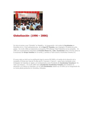 Globalización (1996 – 2006)
Se inicia el primer curso “Estrellita” en Medellín y la inauguración de la pista de Incolmotos en
Girardota con la Final Latinoamericana de la Copa DT Yamaha, que congregó a 34 pilotos de ocho
países. En el año 1996 se implementa el programa TPM (Manejo Total Productivo) en la compañía. En
1999 con la participación mayoritaria deYamaha Motor Co., Ltda. Incolmotos entró a formar parte de
la empresas del Grupo Yamaha en el mundo, y cambia su razón social a Incolmotos-Yamaha S.A.
El nuevo siglo se inició con la certificación bajo la norma ISO 9000 y el cambio de la dirección de la
compañía, al frente por más de 25 años del Dr. Francisco J. Sierra A. quien fuera nombrado como
Embajador de Colombia en Japón y el nombramiento como Presidente de Incolmotos Yamahadel Dr.
José Luis Arango C. En el año 2005 nace laFundación Incolmotos Yamaha para fortalecer la
educación y la cultura en Colombia y en el 2006,Incolmotos celebró sus 30 años con la inauguración de
su nueva planta productiva en Girardota, Antioquia.
 