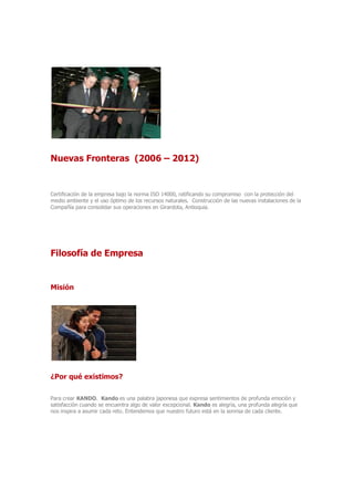 Nuevas Fronteras (2006 – 2012)
Certificación de la empresa bajo la norma ISO 14000, ratificando su compromiso con la protección del
medio ambiente y el uso óptimo de los recursos naturales. Construcción de las nuevas instalaciones de la
Compañía para consolidar sus operaciones en Girardota, Antioquia.
Filosofía de Empresa
Misión
¿Por qué existimos?
Para crear KANDO. Kando es una palabra japonesa que expresa sentimientos de profunda emoción y
satisfacción cuando se encuentra algo de valor excepcional. Kando es alegría, una profunda alegría que
nos inspira a asumir cada reto. Entendemos que nuestro futuro está en la sonrisa de cada cliente.
 