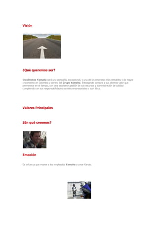 Visión
¿Qué queremos ser?
Incolmotos Yamaha será una compañía excepcional, y una de las empresas más rentables y de mayor
crecimiento en Colombia y dentro del Grupo Yamaha. Entregando siempre a sus clientes valor que
permanece en el tiempo, con una excelente gestión de sus recursos y administración de calidad
cumpliendo con sus responsabilidades sociales empresariales y con ética.
Valores Principales
¿En qué creemos?
Emoción
Es la fuerza que mueve a los empleados Yamaha a crear Kando.
 