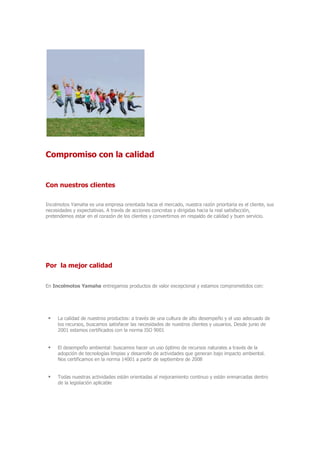 Compromiso con la calidad
Con nuestros clientes
Incolmotos Yamaha es una empresa orientada hacia el mercado, nuestra razón prioritaria es el cliente, sus
necesidades y expectativas. A través de acciones concretas y dirigidas hacia la real satisfacción,
pretendemos estar en el corazón de los clientes y convertirnos en respaldo de calidad y buen servicio.
Por la mejor calidad
En Incolmotos Yamaha entregamos productos de valor excepcional y estamos comprometidos con:
 La calidad de nuestros productos: a través de una cultura de alto desempeño y el uso adecuado de
los recursos, buscamos satisfacer las necesidades de nuestros clientes y usuarios. Desde junio de
2001 estamos certificados con la norma ISO 9001
 El desempeño ambiental: buscamos hacer un uso óptimo de recursos naturales a través de la
adopción de tecnologías limpias y desarrollo de actividades que generan bajo impacto ambiental.
Nos certificamos en la norma 14001 a partir de septiembre de 2008
 Todas nuestras actividades están orientadas al mejoramiento continuo y están enmarcadas dentro
de la legislación aplicable
 