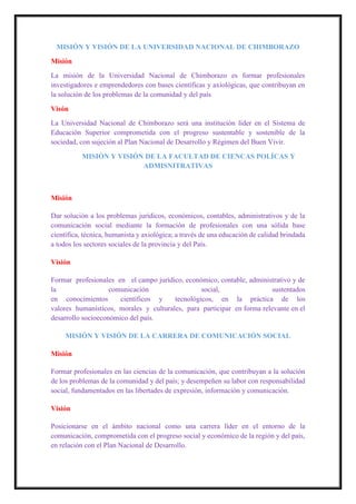 MISIÓN Y VISIÓN DE LA UNIVERSIDAD NACIONAL DE CHIMBORAZO
Misión
La misión de la Universidad Nacional de Chimborazo es formar profesionales
investigadores e emprendedores con bases científicas y axiológicas, que contribuyan en
la solución de los problemas de la comunidad y del país
Visón
La Universidad Nacional de Chimborazo será una institución líder en el Sistema de
Educación Superior comprometida con el progreso sustentable y sostenible de la
sociedad, con sujeción al Plan Nacional de Desarrollo y Régimen del Buen Vivir.
MISIÓN Y VISIÓN DE LA FACULTAD DE CIENCAS POLÍCAS Y
ADMISNITRATIVAS
Misión
Dar solución a los problemas jurídicos, económicos, contables, administrativos y de la
comunicación social mediante la formación de profesionales con una sólida base
científica, técnica, humanista y axiológica; a través de una educación de calidad brindada
a todos los sectores sociales de la provincia y del País.
Visión
Formar profesionales en el campo jurídico, económico, contable, administrativo y de
la comunicación social, sustentados
en conocimientos científicos y tecnológicos, en la práctica de los
valores humanísticos, morales y culturales, para participar en forma relevante en el
desarrollo socioeconómico del país.
MISIÓN Y VISIÓN DE LA CARRERA DE COMUNICACIÓN SOCIAL
Misión
Formar profesionales en las ciencias de la comunicación, que contribuyan a la solución
de los problemas de la comunidad y del país; y desempeñen su labor con responsabilidad
social, fundamentados en las libertades de expresión, información y comunicación.
Visión
Posicionarse en el ámbito nacional como una carrera líder en el entorno de la
comunicación, comprometida con el progreso social y económico de la región y del país,
en relación con el Plan Nacional de Desarrollo.
 