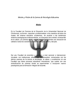 Misión y Visión de la Carrera de Psicología Educativa
Misión
En la Facultad de Ciencias de la Educación de la Universidad Nacional de
Chimborazo, se forman, capacitan y profesionalizan a los maestros de todos los
niveles del sistema educativo ecuatoriano, de acuerdo a las tendencias
didáctico-pedagógicascontemporáneas, en búsqueda de la verdad, el desarrollo
de la cultura y la práctica de los valores, orientados a brindar una educación de
calidad a todos los sectores sociales de la región central y del país.
Visión
Ser una Facultad de renombre y prestigio a nivel nacional e internacional,
vinculada con instituciones afines, que se encuentren enmarcadas con los
últimos avances de: la ciencia, la tecnología, la cultura; y constituirnos en una
Facultad que lidere procesos educativos innovadores, que cuente con una
diversificación de carreras donde se experimenten e incorporen nuevos
paradigmas para la formación integral del docente.
 