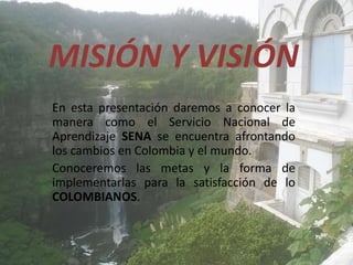 MISIÓN Y VISIÓN
En esta presentación daremos a conocer la
manera como el Servicio Nacional de
Aprendizaje SENA se encuentra afrontando
los cambios en Colombia y el mundo.
Conoceremos las metas y la forma de
implementarlas para la satisfacción de lo
COLOMBIANOS.
 