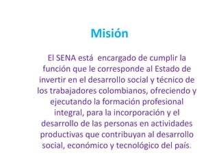 Misión
El SENA está encargado de cumplir la
función que le corresponde al Estado de
invertir en el desarrollo social y técnico de
los trabajadores colombianos, ofreciendo y
ejecutando la formación profesional
integral, para la incorporación y el
desarrollo de las personas en actividades
productivas que contribuyan al desarrollo
social, económico y tecnológico del país.
 