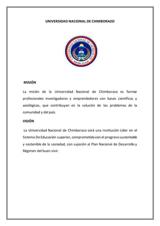 UNIVERSIDAD NACIONAL DE CHIMBORAZO
MISIÓN
La misión de la Universidad Nacional de Chimborazo es formar
profesionales investigadores y emprendedores con bases científicas y
axiológicas, que contribuyan en la solución de los problemas de la
comunidad y del país.
VISIÓN
La Universidad Nacional de Chimborazo será una Institución Líder en el
Sistema DeEducación superior, comprometida con el progreso sustentable
y sostenible de la sociedad, con sujeción al Plan Nacional de Desarrollo y
Régimen del buen vivir.
 