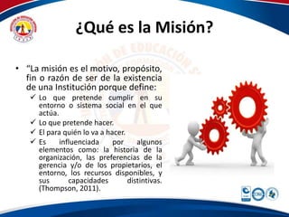 ¿Qué es la Misión? 
• “La misión es el motivo, propósito, 
fin o razón de ser de la existencia 
de una Institución porque define: 
 Lo que pretende cumplir en su 
entorno o sistema social en el que 
actúa. 
 Lo que pretende hacer. 
 El para quién lo va a hacer. 
 Es influenciada por algunos 
elementos como: la historia de la 
organización, las preferencias de la 
gerencia y/o de los propietarios, el 
entorno, los recursos disponibles, y 
sus capacidades distintivas. 
(Thompson, 2011). 
 