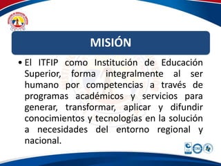 MISIÓN 
• El ITFIP como Institución de Educación 
Superior, forma integralmente al ser 
humano por competencias a través de 
programas académicos y servicios para 
generar, transformar, aplicar y difundir 
conocimientos y tecnologías en la solución 
a necesidades del entorno regional y 
nacional. 
 