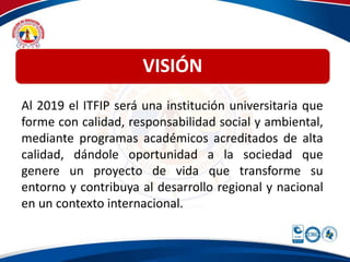 VISIÓN 
Al 2019 el ITFIP será una institución universitaria que 
forme con calidad, responsabilidad social y ambiental, 
mediante programas académicos acreditados de alta 
calidad, dándole oportunidad a la sociedad que 
genere un proyecto de vida que transforme su 
entorno y contribuya al desarrollo regional y nacional 
en un contexto internacional. 
