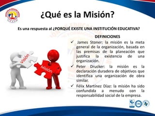 ¿Qué es la Misión? 
Es una respuesta al ¿PORQUÉ EXISTE UNA INSTITUCIÓN EDUCATIVA? 
DEFINICIONES 
 James Stoner: la misión es la meta 
general de la organización, basada en 
las premisas de la planeación que 
justifica la existencia de una 
organización. 
 Peter Drucker: la misión es la 
declaración duradera de objetivos que 
identifica una organización de obra 
similar. 
 Félix Martínez Díaz: la misión ha sido 
confundida a menudo con la 
responsabilidad social de la empresa. 
 