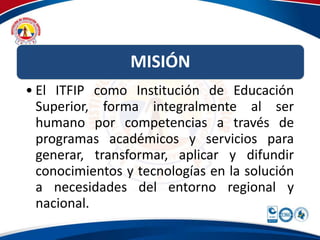 MISIÓN 
• El ITFIP como Institución de Educación 
Superior, forma integralmente al ser 
humano por competencias a través de 
programas académicos y servicios para 
generar, transformar, aplicar y difundir 
conocimientos y tecnologías en la solución 
a necesidades del entorno regional y 
nacional. 
 