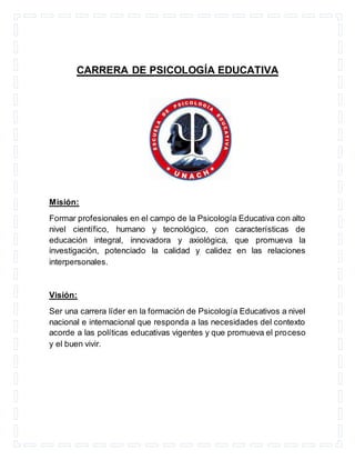 CARRERA DE PSICOLOGÍA EDUCATIVA
Misión:
Formar profesionales en el campo de la Psicología Educativa con alto
nivel científico, humano y tecnológico, con características de
educación integral, innovadora y axiológica, que promueva la
investigación, potenciado la calidad y calidez en las relaciones
interpersonales.
Visión:
Ser una carrera líder en la formación de Psicología Educativos a nivel
nacional e internacional que responda a las necesidades del contexto
acorde a las políticas educativas vigentes y que promueva el proceso
y el buen vivir.
 