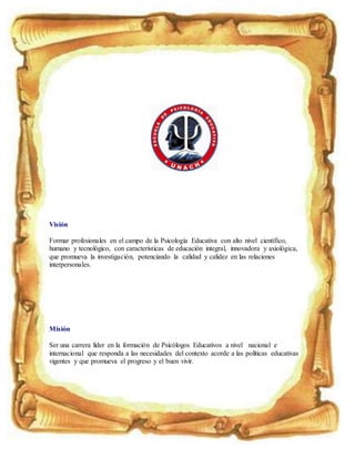 Visión
Formar profesionales en el campo de la Psicología Educativa con alto nivel científico,
humano y tecnológico, con características de educación integral, innovadora y axiológica,
que promueva la investigación, potenciando la calidad y calidez en las relaciones
interpersonales.
Misión
Ser una carrera líder en la formación de Psicólogos Educativos a nivel nacional e
internacional que responda a las necesidades del contexto acorde a las políticas educativas
vigentes y que promueva el progreso y el buen vivir.