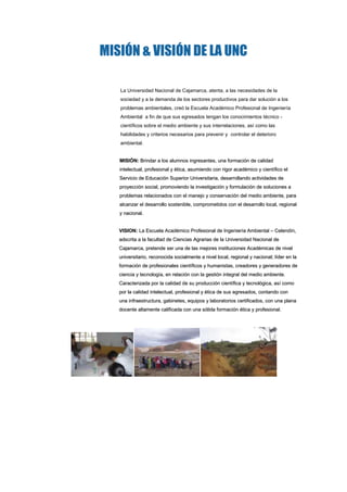 MISIÓN & VISIÓN DE LA UNC<br /> <br />La Universidad Nacional de Cajamarca, atenta, a las necesidades de la sociedad y a la demanda de los sectores productivos para dar solución a los problemas ambientales, creó la Escuela Académico Profesional de Ingeniería Ambiental  a fin de que sus egresados tengan los conocimientos técnico - científicos sobre el medio ambiente y sus interrelaciones, así como las habilidades y criterios necesarios para prevenir y  controlar el deterioro ambiental.<br /> <br />MISIÓN: Brindar a los alumnos ingresantes, una formación de calidad intelectual, profesional y ética, asumiendo con rigor académico y científico el Servicio de Educación Superior Universitaria, desarrollando actividades de proyección social, promoviendo la investigación y formulación de soluciones a problemas relacionados con el manejo y conservación del medio ambiente, para alcanzar el desarrollo sostenible, comprometidos con el desarrollo local, regional y nacional.<br /> <br />VISION: La Escuela Académico Profesional de Ingeniería Ambiental – Celendín, adscrita a la facultad de Ciencias Agrarias de la Universidad Nacional de Cajamarca, pretende ser una de las mejores instituciones Académicas de nivel universitario, reconocida socialmente a nivel local, regional y nacional; líder en la formación de profesionales científicos y humanistas, creadores y generadores de ciencia y tecnología, en relación con la gestión integral del medio ambiente. Caracterizada por la calidad de su producción científica y tecnológica, así como por la calidad intelectual, profesional y ética de sus egresados, contando con una infraestructura, gabinetes, equipos y laboratorios certificados, con una plana docente altamente calificada con una sólida formación ética y profesional.<br />