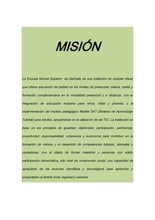 MISIÓN
La Escuela Normal Superior de Gachetá, es una institución de carácter oficial
que ofrece educación de calidad en los niveles de preescolar, básica, media y
formación complementaria en la modalidad presencial y a distancia, con la
integración de educación inclusiva para niños, niñas y jóvenes; y la
implementación del modelo pedagógico flexible SAT (Sistema de Aprendizaje
Tutorial) para adultos, apoyándose en la utilización de las TIC. La institución se
basa en los principios de igualdad, objetividad, participación, pertinencia,
proactividad, responsabilidad, coherencia y autonomía para contribuir en la
formación de valores y el desarrollo de competencias básicas, laborales y
ciudadanas, con el objeto de formar maestros y personas con sólida
participación democrática, alto nivel de compromiso social, con capacidad de
apropiarse de los avances científicos y tecnológicos para aplicarlos y
proyectarlos al ámbito local, regional y nacional.