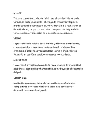 MISION<br />Trabajar con esmero y honestidad para el fortalecimiento de la formación profesional de los alumnos de economía y lograr la identificación de docentes y alumnos, mediante la realización de de actividades, proyectos y acciones que permitan lograr dicho fortalecimiento y bienestar de la escuela en su conjunto.<br />VISION<br />Lograr tener una escuela con alumnos y docentes identificados, comprometidos a continuar protagonizando el desarrollo y crecimiento académico y consolidarse como el mejor centro federado en gestión y servicio a nuestros compañeros.<br />MISION UNC<br />Universidad acreditada formada de profesionales de alta calidad académica, tecnológica y humanística, contribuyendo al desarrollo del país.<br />VISION UNC <br />Institución comprometida en la formación de profesionales competitivos con responsabilidad social que contribuya al desarrollo sustentable regional.<br />