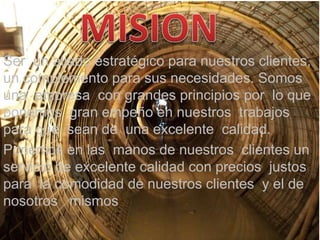 MISION Ser  un aliado estratégico para nuestros clientes, un complemento para sus necesidades. Somos  una  empresa  con grandes principios por  lo que ponemos  gran empeño en nuestros  trabajos para que  sean de  una excelente  calidad. Ponemos en las  manos de nuestros  clientes un  servicio de excelente calidad con precios  justos para  la comodidad de nuestros clientes  y el de nosotros   mismos   