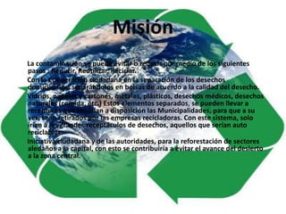 Misión
La contaminación se puede evitar o reducir por medio de los siguientes
pasos : Reducir, Reutilizar, Reciclar.
Con la Cooperación ciudadana en la separación de los desechos
domiciliarios, separándolos en bolsas de acuerdo a la calidad del desecho.
Vidrios, papeles y cartones, metales, plásticos, desechos médicos, desechos
naturales (comida, etc.) Estos elementos separados, se pueden llevar a
receptores que tendrían a disposición las Municipalidades, para que a su
vez, sean retirados por las empresas recicladoras. Con este sistema, solo
irían a los grandes receptáculos de desechos, aquellos que serían auto
reciclables.
Iniciativa ciudadana y de las autoridades, para la reforestación de sectores
aledaños a la capital, con esto se contribuiría a evitar el avance del desierto
a la zona central.
