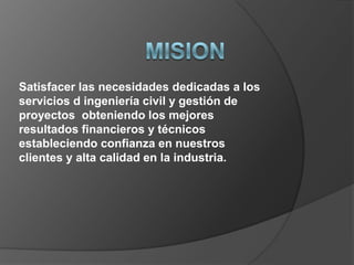 Satisfacer las necesidades dedicadas a los
servicios d ingeniería civil y gestión de
proyectos obteniendo los mejores
resultados financieros y técnicos
estableciendo confianza en nuestros
clientes y alta calidad en la industria.
