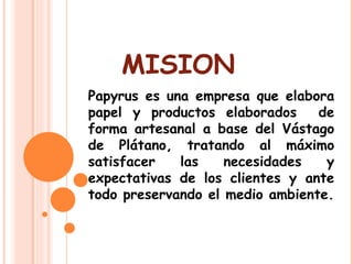 MISION Papyrus es una empresa que elabora papel y productos elaborados  de forma artesanal a base del Vástago de Plátano, tratando al máximo satisfacer las necesidades y expectativas de los clientes y ante todo preservando el medio ambiente. 