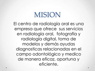 MISION
El centro de radiología oral es una
empresa que ofrece sus servicios
  en radiología oral, fotografía y
    radiología digital, toma de
     modelos y demás ayudas
 diagnosticas relacionadas en el
 campo odontológico y medico
   de manera eficaz, oportuna y
             eficiente.
 