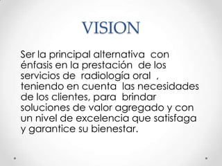 VISION
Ser la principal alternativa con
énfasis en la prestación de los
servicios de radiología oral ,
teniendo en cuenta las necesidades
de los clientes, para brindar
soluciones de valor agregado y con
un nivel de excelencia que satisfaga
y garantice su bienestar.
 