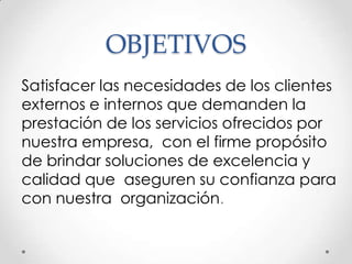 OBJETIVOS
Satisfacer las necesidades de los clientes
externos e internos que demanden la
prestación de los servicios ofrecidos por
nuestra empresa, con el firme propósito
de brindar soluciones de excelencia y
calidad que aseguren su confianza para
con nuestra organización.
 