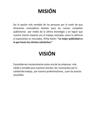 MISIÓN

Ser la opción más rentable de las personas por la razón de que
ofrecemos innovadores diseños para las nuevas campañas
publicitarias por medio de la última tecnología y así lograr que
nuestro cliente impacte con el trabajo realizado; como lo definiría
el especialista en mercadeo, Philip Kotler: “La mejor publicidad es
la que hacen los clientes satisfechos.”



                         VISIÓN
Consolidarnos nacionalmente como una de las empresas más
sólida y rentable para nuestros clientes; Ser reconocidos por la
calidad del trabajo, por nuestro profesionalismo, y por los precios
accesibles.
 